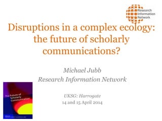 Disruptions in a complex ecology:
the future of scholarly
communications?
Michael Jubb
Research Information Network
UKSG: Harrogate
14 and 15 April 2014
 