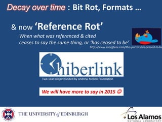 We will have more to say in 2015 
Decay over time : Bit Rot, Formats …
Two-year project funded by Andrew Mellon Foundation
& now ‘Reference Rot’
When what was referenced & cited
ceases to say the same thing, or ‘has ceased to be’
http://www.snorgtees.com/this-parrot-has-ceased-to-be
 