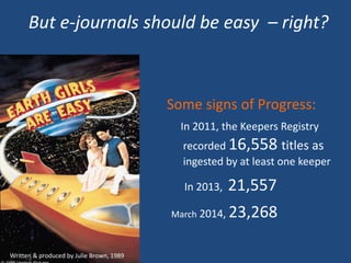But e-journals should be easy – right?
Written & produced by Julie Brown, 1989
Some signs of Progress:
In 2011, the Keepers Registry
recorded 16,558 titles as
ingested by at least one keeper
In 2013, 21,557
March 2014, 23,268
 