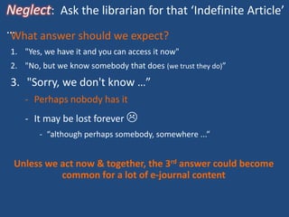 Neglect: Ask the librarian for that ‘Indefinite Article’
…What answer should we expect?
1. "Yes, we have it and you can access it now"
2. "No, but we know somebody that does (we trust they do)”
3. "Sorry, we don't know …”
- Perhaps nobody has it
- It may be lost forever 
- “although perhaps somebody, somewhere ...”
Unless we act now & together, the 3rd answer could become
common for a lot of e-journal content
 