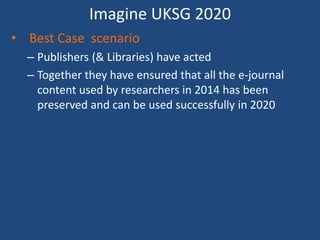 Imagine UKSG 2020
• Best Case scenario
– Publishers (& Libraries) have acted
– Together they have ensured that all the e-journal
content used by researchers in 2014 has been
preserved and can be used successfully in 2020
 