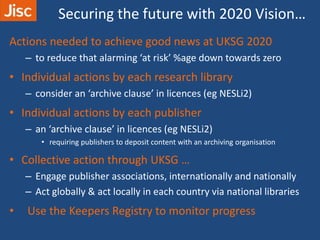 Securing the future with 2020 Vision…
Actions needed to achieve good news at UKSG 2020
– to reduce that alarming ‘at risk’ %age down towards zero
• Individual actions by each research library
– consider an ‘archive clause’ in licences (eg NESLi2)
• Individual actions by each publisher
– an ‘archive clause’ in licences (eg NESLi2)
• requiring publishers to deposit content with an archiving organisation
• Collective action through UKSG …
– Engage publisher associations, internationally and nationally
– Act globally & act locally in each country via national libraries
• Use the Keepers Registry to monitor progress
 