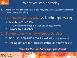 What you can do today!
1. Engage now with the real heroes of this story: the Archiving Organisations that
provide the digital shelving
2. Go to the Keepers Registry => thekeepers.org
 Search on Title/ISSN
• Check key volumes & issues are being archived
 Browse by publisher
2. Sign-up to test the new Member Services:
 Title List Comparison tool for ‘collection management’
 Linking Options for ‘archival status’ on your website
Don’t let the Bad Fairies get you down!
 
