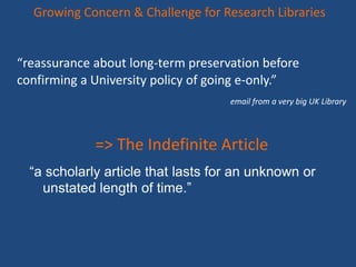 “reassurance about long-term preservation before
confirming a University policy of going e-only.”
email from a very big UK Library
Growing Concern & Challenge for Research Libraries
“a scholarly article that lasts for an unknown or
unstated length of time.”
=> The Indefinite Article
 