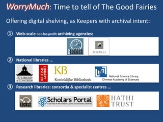 WorryMuch: Time to tell of The Good Fairies
① Web-scale not-for-profit archiving agencies:
② National libraries …
③ Research libraries: consortia & specialist centres …
Offering digital shelving, as Keepers with archival intent:
National Science Library,
Chinese Academy of Sciences
National Science Library,
Chinese Academy of Sciences
 