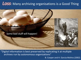 Loss: Many archiving organisations is a Good Thing
“Digital information is best preserved by replicating it at multiple
archives run by autonomous organizations”
B. Cooper and H. Garcia-Molina (2002)
Some bad stuff will happen!
 