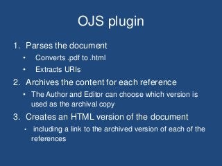 OJS plugin
1. Parses the document
• Converts .pdf to .html
• Extracts URIs
2. Archives the content for each reference
• The Author and Editor can choose which version is
used as the archival copy
3. Creates an HTML version of the document
• including a link to the archived version of each of the
references
 