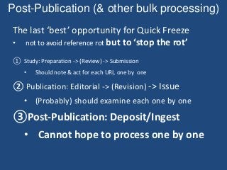 Post-Publication (& other bulk processing)
The last ‘best’ opportunity for Quick Freeze
• not to avoid reference rot but to ‘stop the rot’
① Study: Preparation -> (Review) -> Submission
• Should note & act for each URI, one by one
② Publication: Editorial -> (Revision) -> Issue
• (Probably) should examine each one by one
③Post-Publication: Deposit/Ingest
• Cannot hope to process one by one
 