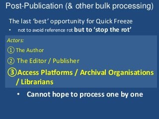 Post-Publication (& other bulk processing)
The last ‘best’ opportunity for Quick Freeze
• not to avoid reference rot but to ‘stop the rot’
① Study: Preparation -> (Review) -> Submission
• Should note & act for each URI, one by one
② Publication: Editorial -> (Revision) -> Issue
• (Probably) should examine each one by one
③Post-Publication: Deposit/Ingest
• Cannot hope to process one by one
Actors:
①The Author
② The Editor / Publisher
③Access Platforms / Archival Organisations
/ Librarians
 