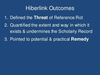 Hiberlink Outcomes
1. Defined the Threat of Reference Rot
2. Quantified the extent and way in which it
exists & undermines the Scholarly Record
3. Pointed to potential & practical Remedy
 