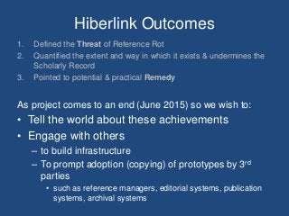 Hiberlink Outcomes
1. Defined the Threat of Reference Rot
2. Quantified the extent and way in which it exists & undermines the
Scholarly Record
3. Pointed to potential & practical Remedy
As project comes to an end (June 2015) so we wish to:
• Tell the world about these achievements
• Engage with others
– to build infrastructure
– To prompt adoption (copying) of prototypes by 3rd
parties
• such as reference managers, editorial systems, publication
systems, archival systems
 