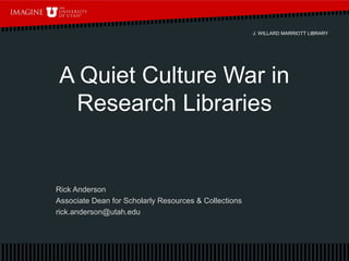 J. WILLARD MARRIOTT LIBRARY
A Quiet Culture War in
Research Libraries
Rick Anderson
Associate Dean for Scholarly Resources & Collections
rick.anderson@utah.edu
 