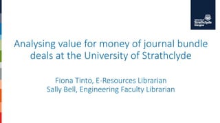 Analysing value for money of journal bundle
deals at the University of Strathclyde
Fiona Tinto, E-Resources Librarian
Sally Bell, Engineering Faculty Librarian
 