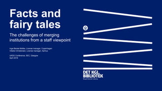 Facts and
fairy tales
The challenges of merging
institutions from a staff viewpoint
Inge-Berete Moltke, License manager, Copenhagen
Vibeke Christensen, License manager, Aarhus
UKSG Conference, SEC, Glasgow
April 2018
 