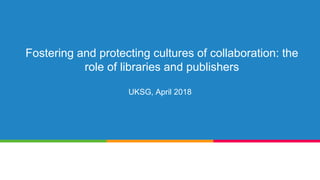 Fostering and protecting cultures of collaboration: the
role of libraries and publishers
UKSG, April 2018
 