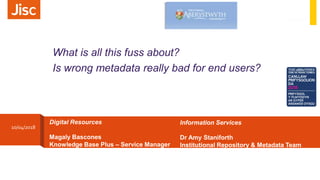 Information Services
Dr Amy Staniforth
Institutional Repository & Metadata Team
Leader
Digital Resources
Magaly Bascones
Knowledge Base Plus – Service Manager
What is all this fuss about?
Is wrong metadata really bad for end users?
10/04/2018
 