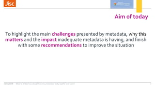 Aim of today
To highlight the main challenges presented by metadata, why this
matters and the impact inadequate metadata i...