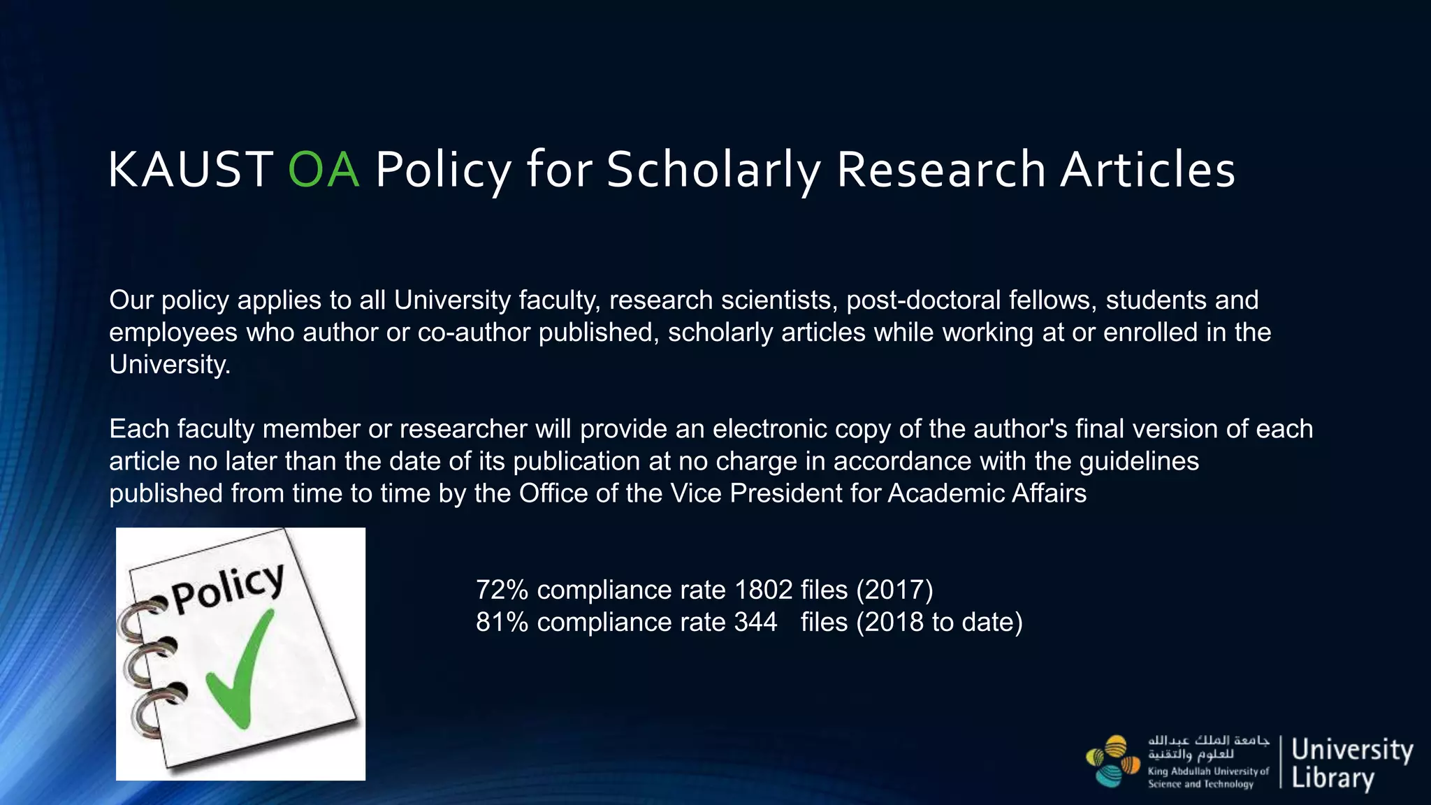 KAUST OA Policy for Scholarly Research Articles
Our policy applies to all University faculty, research scientists, post-doctoral fellows, students and
employees who author or co-author published, scholarly articles while working at or enrolled in the
University.
Each faculty member or researcher will provide an electronic copy of the author's final version of each
article no later than the date of its publication at no charge in accordance with the guidelines
published from time to time by the Office of the Vice President for Academic Affairs
72% compliance rate 1802 files (2017)
81% compliance rate 344 files (2018 to date)
 