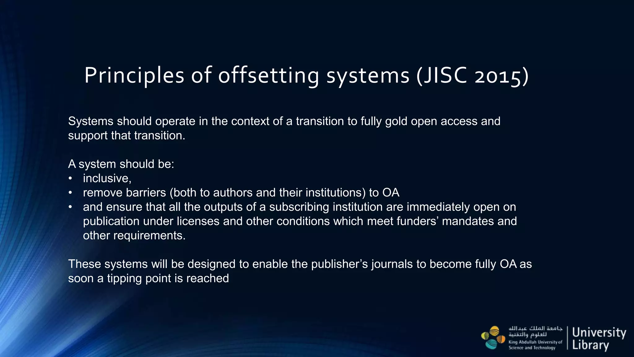 Principles of offsetting systems (JISC 2015)
Systems should operate in the context of a transition to fully gold open access and
support that transition.
A system should be:
• inclusive,
• remove barriers (both to authors and their institutions) to OA
• and ensure that all the outputs of a subscribing institution are immediately open on
publication under licenses and other conditions which meet funders’ mandates and
other requirements.
These systems will be designed to enable the publisher’s journals to become fully OA as
soon a tipping point is reached
 
