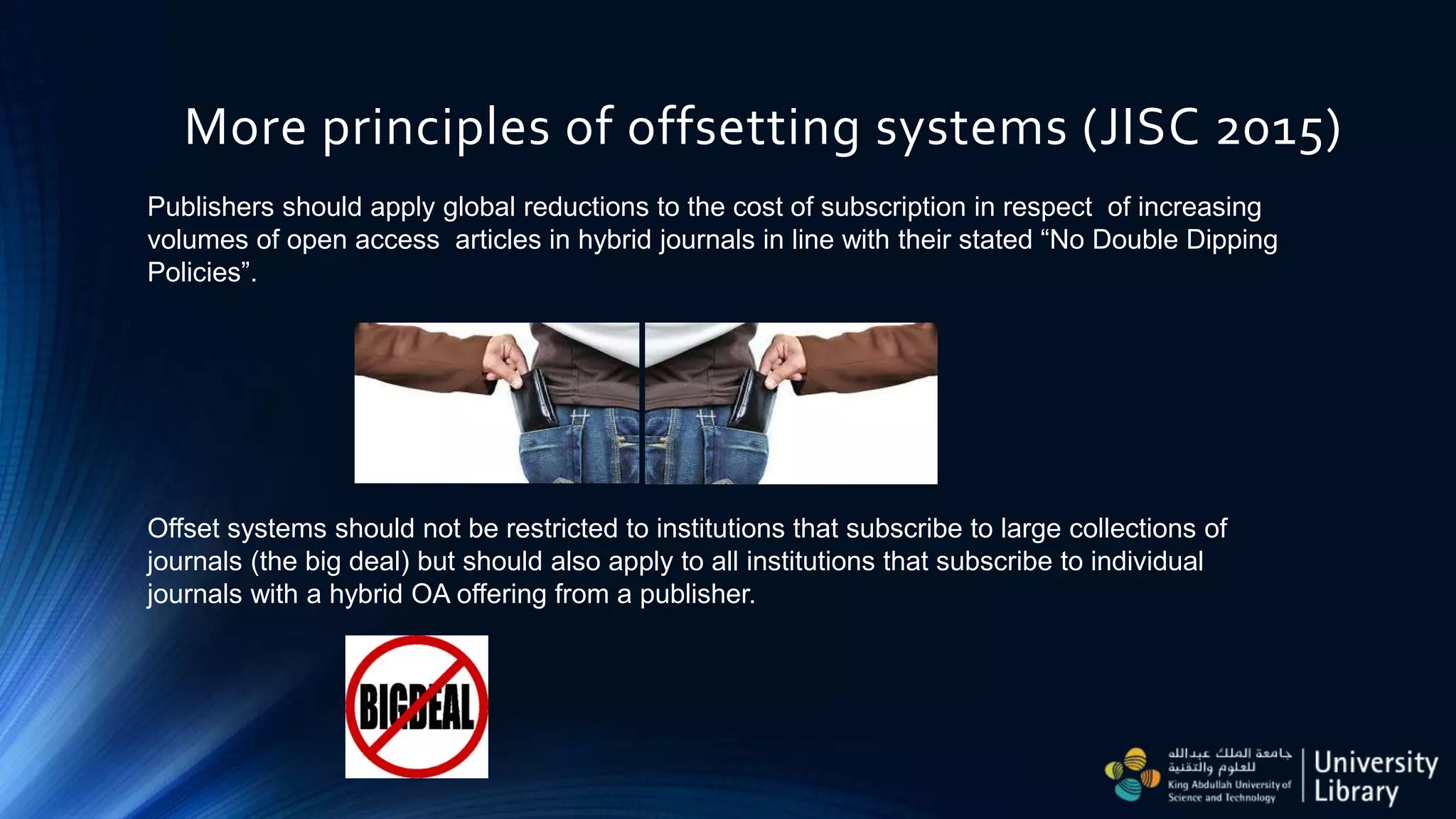 More principles of offsetting systems (JISC 2015)
Offset systems should not be restricted to institutions that subscribe to large collections of
journals (the big deal) but should also apply to all institutions that subscribe to individual
journals with a hybrid OA offering from a publisher.
Publishers should apply global reductions to the cost of subscription in respect of increasing
volumes of open access articles in hybrid journals in line with their stated “No Double Dipping
Policies”.
 
