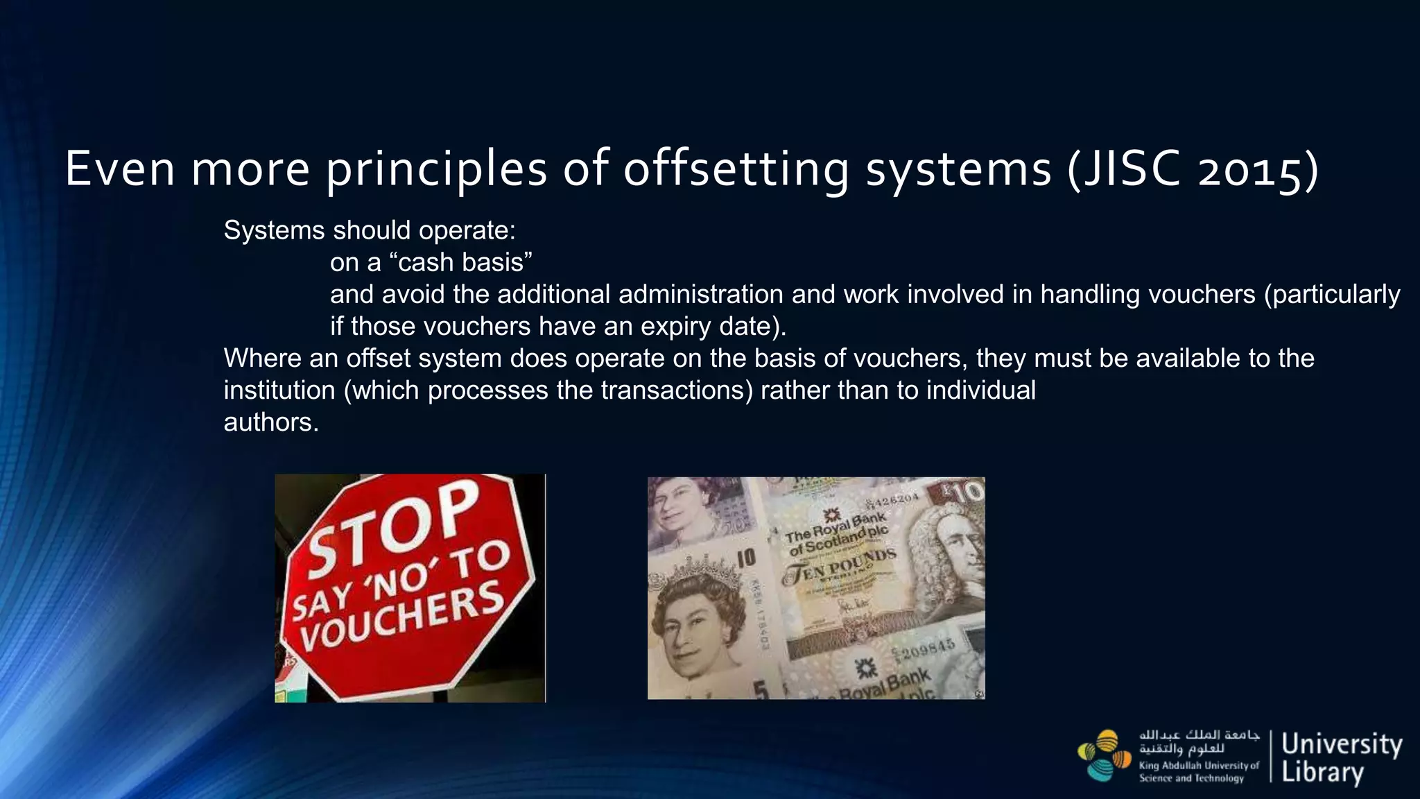 Even more principles of offsetting systems (JISC 2015)
Systems should operate:
on a “cash basis”
and avoid the additional administration and work involved in handling vouchers (particularly
if those vouchers have an expiry date).
Where an offset system does operate on the basis of vouchers, they must be available to the
institution (which processes the transactions) rather than to individual
authors.
 