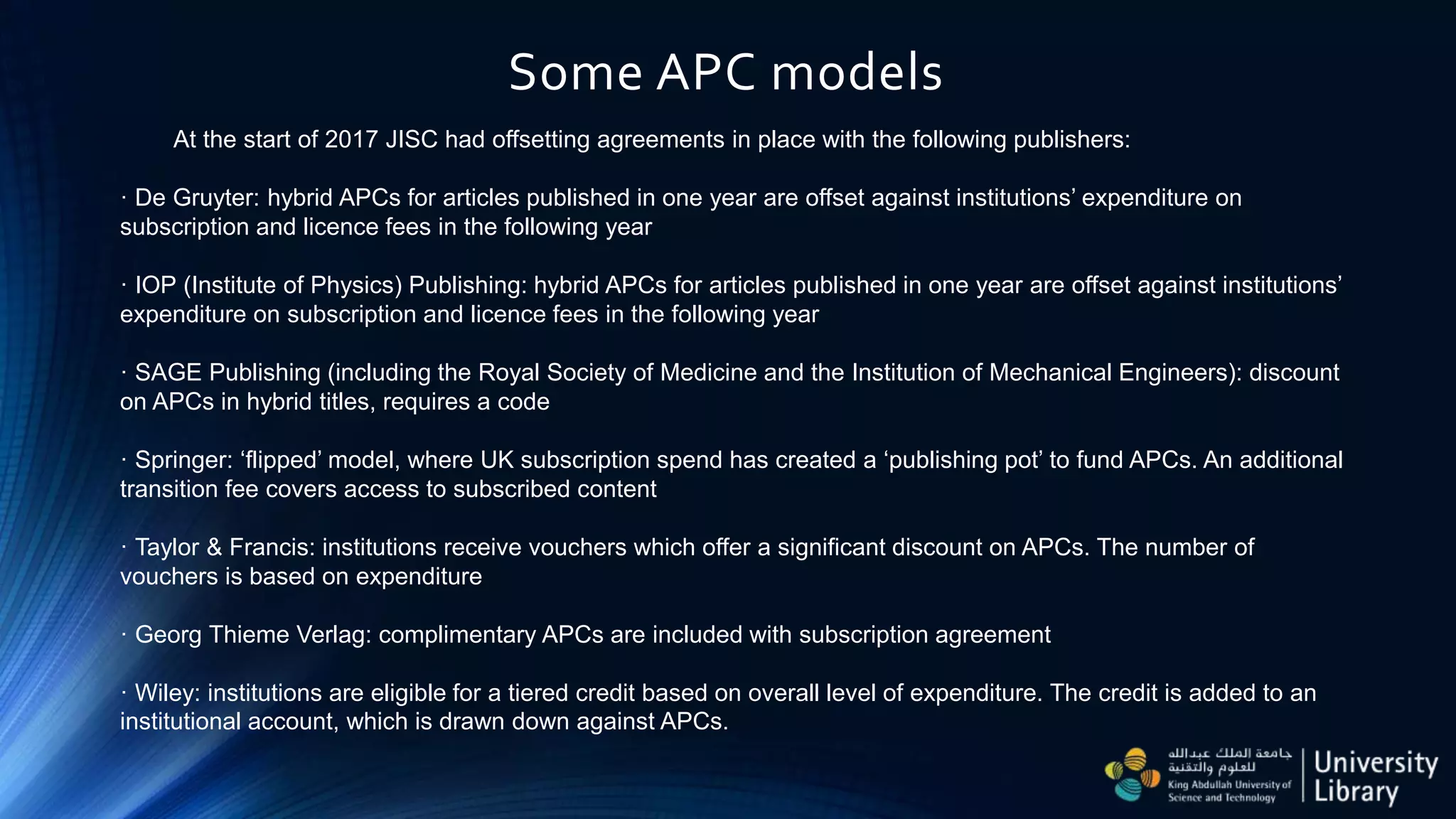 Some APC models
At the start of 2017 JISC had offsetting agreements in place with the following publishers:
· De Gruyter: hybrid APCs for articles published in one year are offset against institutions’ expenditure on
subscription and licence fees in the following year
· IOP (Institute of Physics) Publishing: hybrid APCs for articles published in one year are offset against institutions’
expenditure on subscription and licence fees in the following year
· SAGE Publishing (including the Royal Society of Medicine and the Institution of Mechanical Engineers): discount
on APCs in hybrid titles, requires a code
· Springer: ‘flipped’ model, where UK subscription spend has created a ‘publishing pot’ to fund APCs. An additional
transition fee covers access to subscribed content
· Taylor & Francis: institutions receive vouchers which offer a significant discount on APCs. The number of
vouchers is based on expenditure
· Georg Thieme Verlag: complimentary APCs are included with subscription agreement
· Wiley: institutions are eligible for a tiered credit based on overall level of expenditure. The credit is added to an
institutional account, which is drawn down against APCs.
 