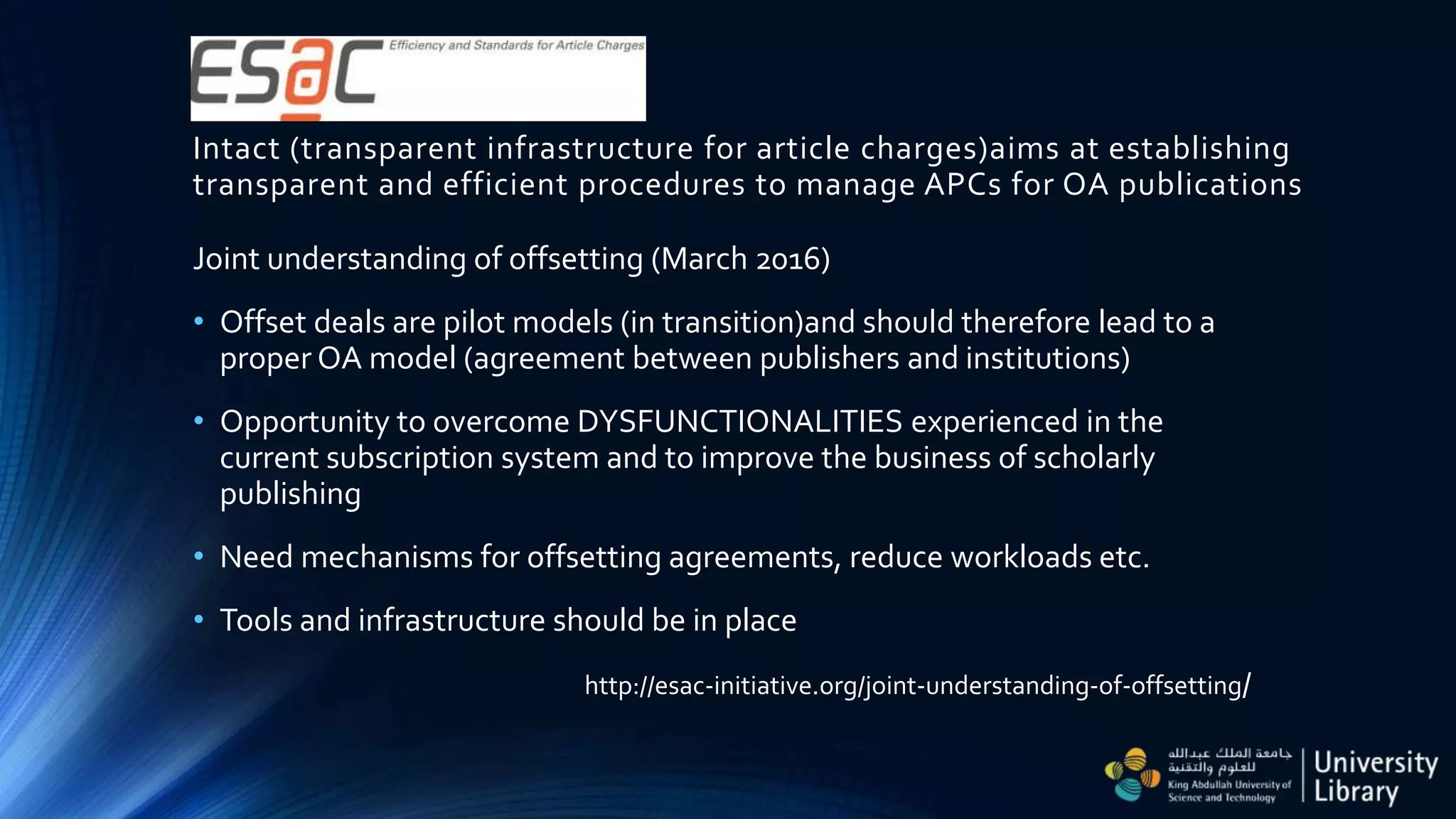 Intact (transparent infrastructure for article charges)aims at establishing
transparent and efficient procedures to manage APCs for OA publications
Joint understanding of offsetting (March 2016)
• Offset deals are pilot models (in transition)and should therefore lead to a
proper OA model (agreement between publishers and institutions)
• Opportunity to overcome DYSFUNCTIONALITIES experienced in the
current subscription system and to improve the business of scholarly
publishing
• Need mechanisms for offsetting agreements, reduce workloads etc.
• Tools and infrastructure should be in place
http://esac-initiative.org/joint-understanding-of-offsetting/
 