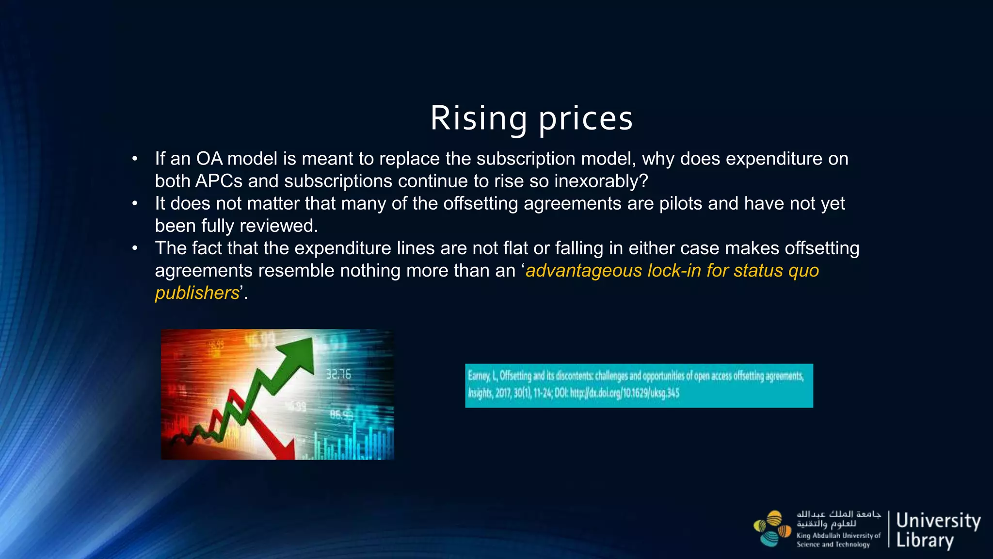 Rising prices
• If an OA model is meant to replace the subscription model, why does expenditure on
both APCs and subscriptions continue to rise so inexorably?
• It does not matter that many of the offsetting agreements are pilots and have not yet
been fully reviewed.
• The fact that the expenditure lines are not flat or falling in either case makes offsetting
agreements resemble nothing more than an ‘advantageous lock-in for status quo
publishers’.
 
