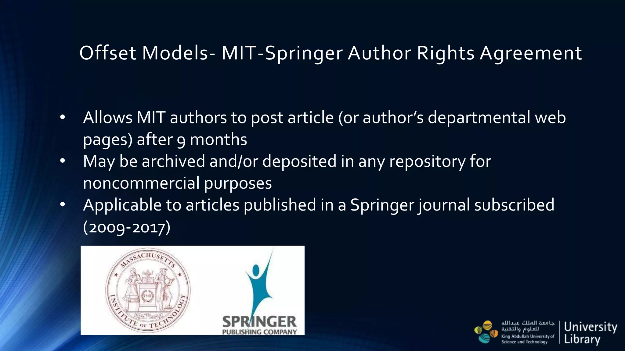 Offset Models- MIT-Springer Author Rights Agreement
• Allows MIT authors to post article (or author’s departmental web
pages) after 9 months
• May be archived and/or deposited in any repository for
noncommercial purposes
• Applicable to articles published in a Springer journal subscribed
(2009-2017)
 
