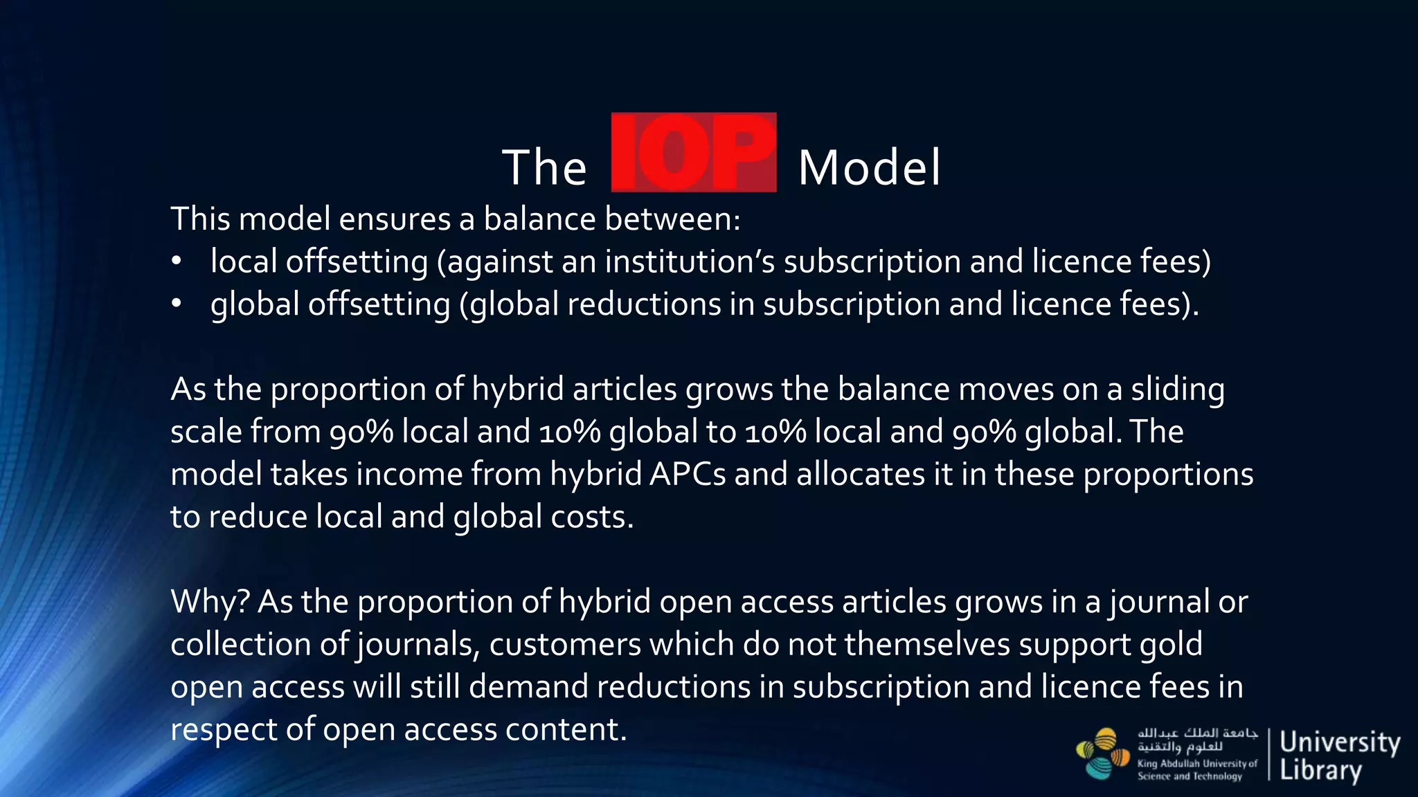 The Model
This model ensures a balance between:
• local offsetting (against an institution’s subscription and licence fees)
• global offsetting (global reductions in subscription and licence fees).
As the proportion of hybrid articles grows the balance moves on a sliding
scale from 90% local and 10% global to 10% local and 90% global.The
model takes income from hybrid APCs and allocates it in these proportions
to reduce local and global costs.
Why? As the proportion of hybrid open access articles grows in a journal or
collection of journals, customers which do not themselves support gold
open access will still demand reductions in subscription and licence fees in
respect of open access content.
 