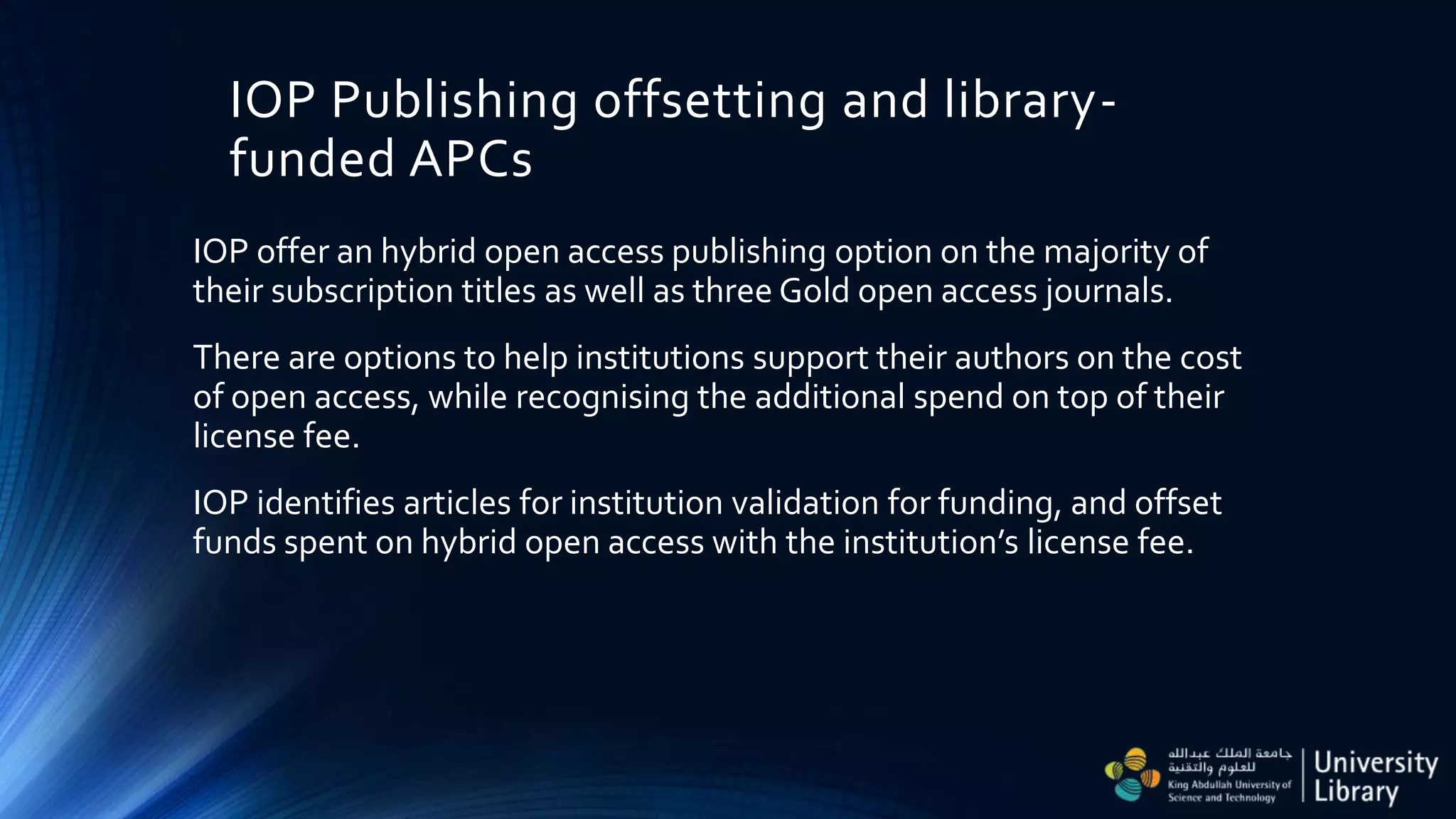 IOP Publishing offsetting and library-
funded APCs
IOP offer an hybrid open access publishing option on the majority of
their subscription titles as well as three Gold open access journals.
There are options to help institutions support their authors on the cost
of open access, while recognising the additional spend on top of their
license fee.
IOP identifies articles for institution validation for funding, and offset
funds spent on hybrid open access with the institution’s license fee.
 