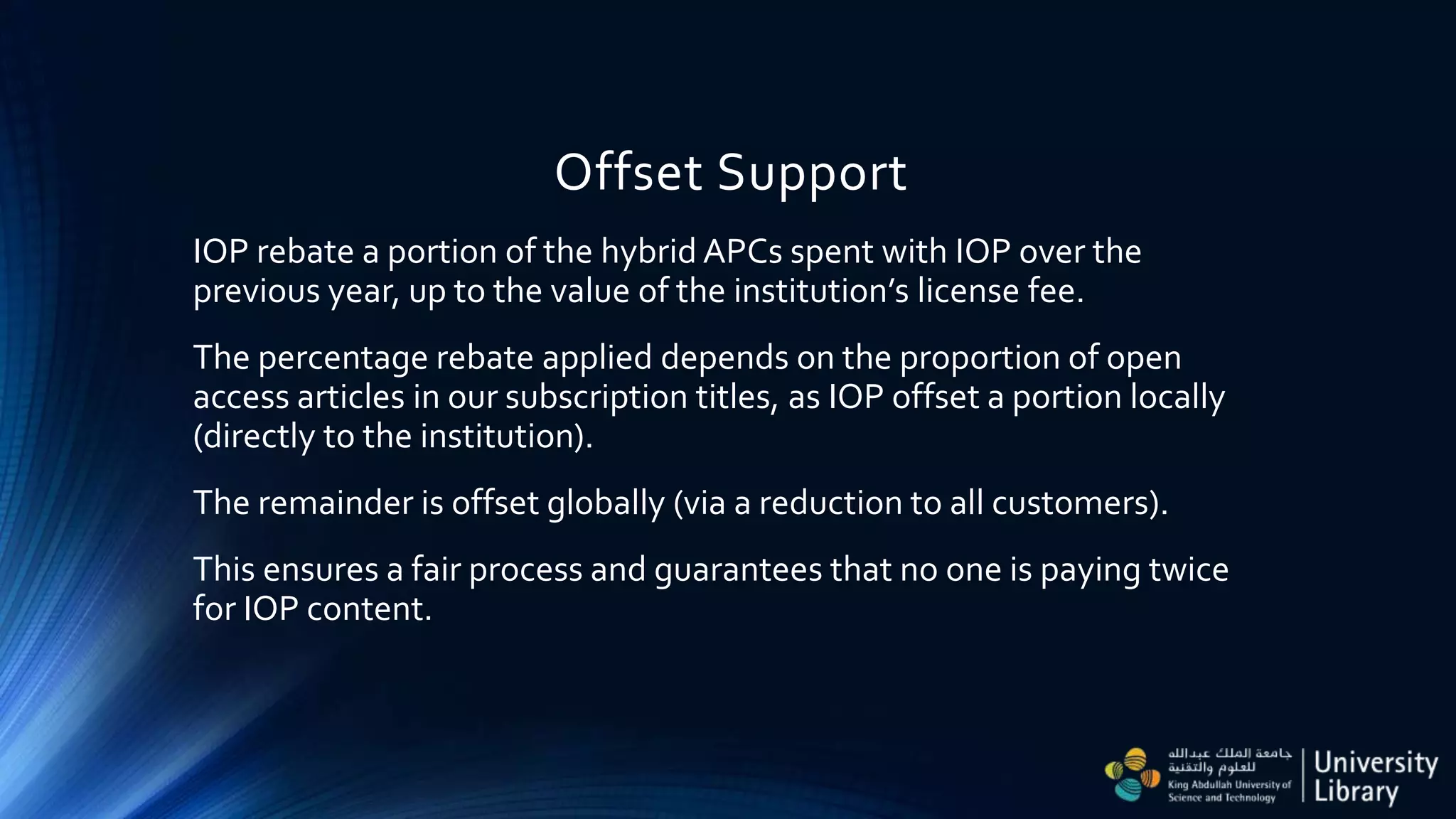 Offset Support
IOP rebate a portion of the hybrid APCs spent with IOP over the
previous year, up to the value of the institution’s license fee.
The percentage rebate applied depends on the proportion of open
access articles in our subscription titles, as IOP offset a portion locally
(directly to the institution).
The remainder is offset globally (via a reduction to all customers).
This ensures a fair process and guarantees that no one is paying twice
for IOP content.
 