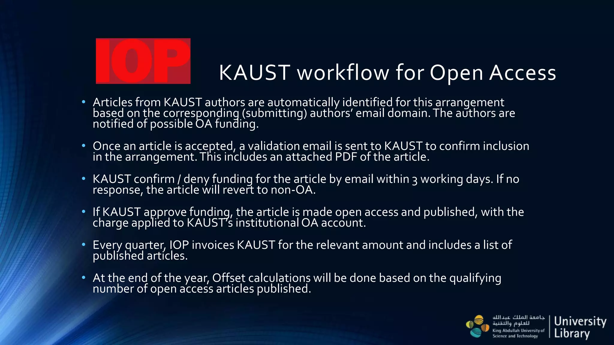 KAUST workflow for Open Access
• Articles from KAUST authors are automatically identified for this arrangement
based on the corresponding (submitting) authors’ email domain.The authors are
notified of possibleOA funding.
• Once an article is accepted, a validation email is sent to KAUST to confirm inclusion
in the arrangement.This includes an attached PDF of the article.
• KAUST confirm / deny funding for the article by email within 3 working days. If no
response, the article will revert to non-OA.
• If KAUST approve funding, the article is made open access and published, with the
charge applied to KAUST’s institutionalOA account.
• Every quarter, IOP invoices KAUST for the relevant amount and includes a list of
published articles.
• At the end of the year, Offset calculations will be done based on the qualifying
number of open access articles published.
 
