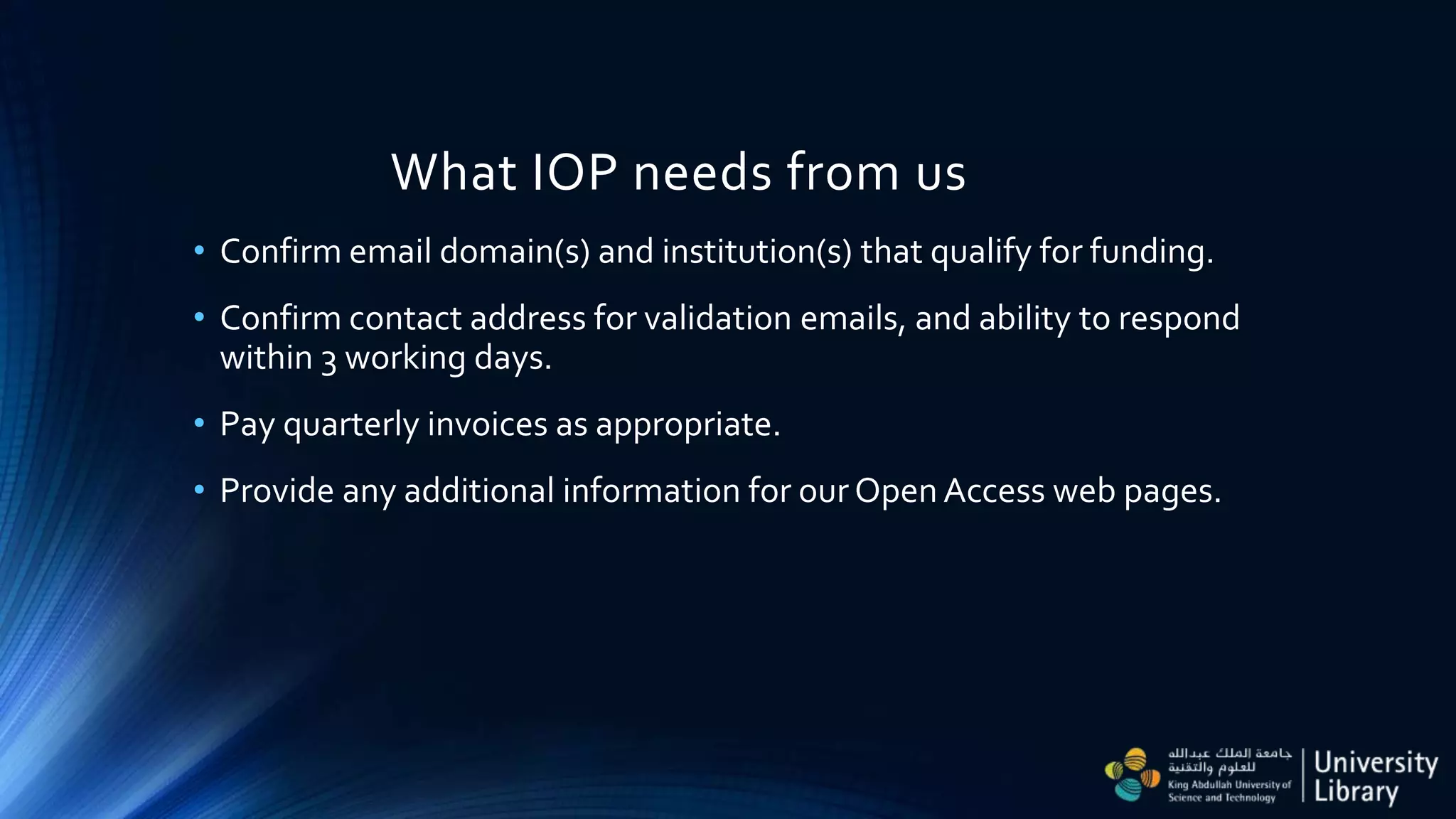What IOP needs from us
• Confirm email domain(s) and institution(s) that qualify for funding.
• Confirm contact address for validation emails, and ability to respond
within 3 working days.
• Pay quarterly invoices as appropriate.
• Provide any additional information for ourOpen Access web pages.
 