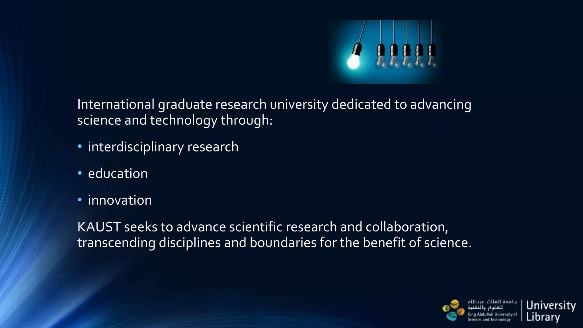 International graduate research university dedicated to advancing
science and technology through:
• interdisciplinary research
• education
• innovation
KAUST seeks to advance scientific research and collaboration,
transcending disciplines and boundaries for the benefit of science.
 