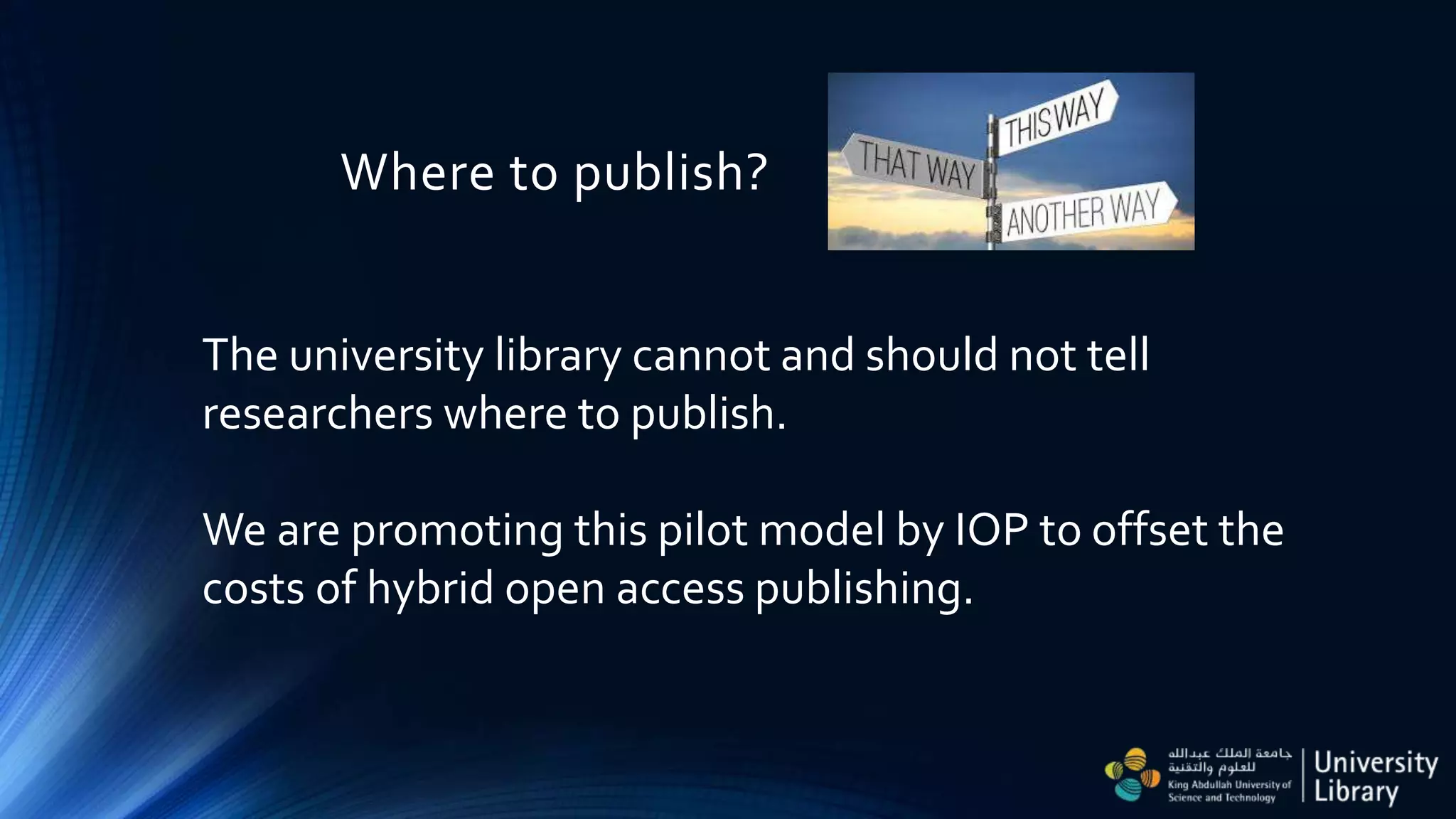 Where to publish?
The university library cannot and should not tell
researchers where to publish.
We are promoting this pilot model by IOP to offset the
costs of hybrid open access publishing.
 