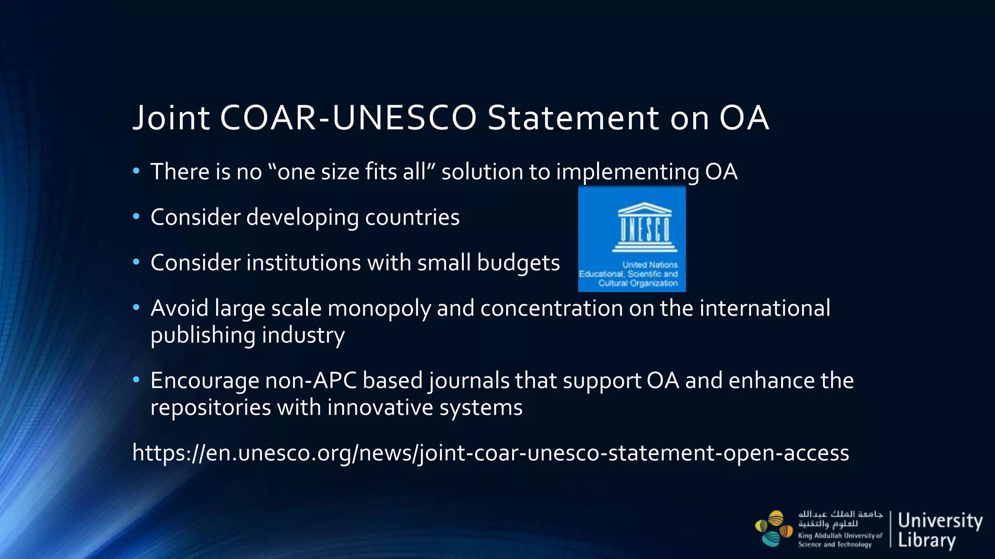 Joint COAR-UNESCO Statement on OA
• There is no “one size fits all” solution to implementing OA
• Consider developing countries
• Consider institutions with small budgets
• Avoid large scale monopoly and concentration on the international
publishing industry
• Encourage non-APC based journals that support OA and enhance the
repositories with innovative systems
https://en.unesco.org/news/joint-coar-unesco-statement-open-access
 