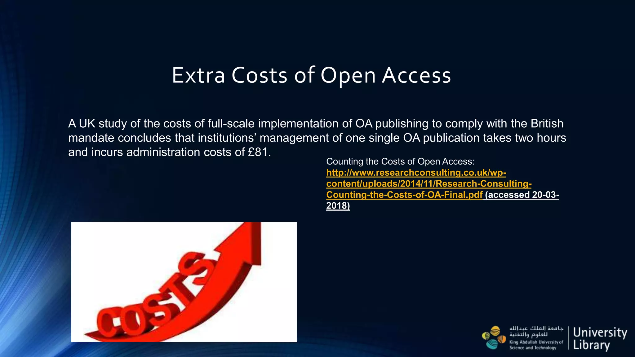 Extra Costs of Open Access
Counting the Costs of Open Access:
http://www.researchconsulting.co.uk/wp-
content/uploads/2014/11/Research-Consulting-
Counting-the-Costs-of-OA-Final.pdf (accessed 20-03-
2018)
A UK study of the costs of full-scale implementation of OA publishing to comply with the British
mandate concludes that institutions’ management of one single OA publication takes two hours
and incurs administration costs of £81.
 