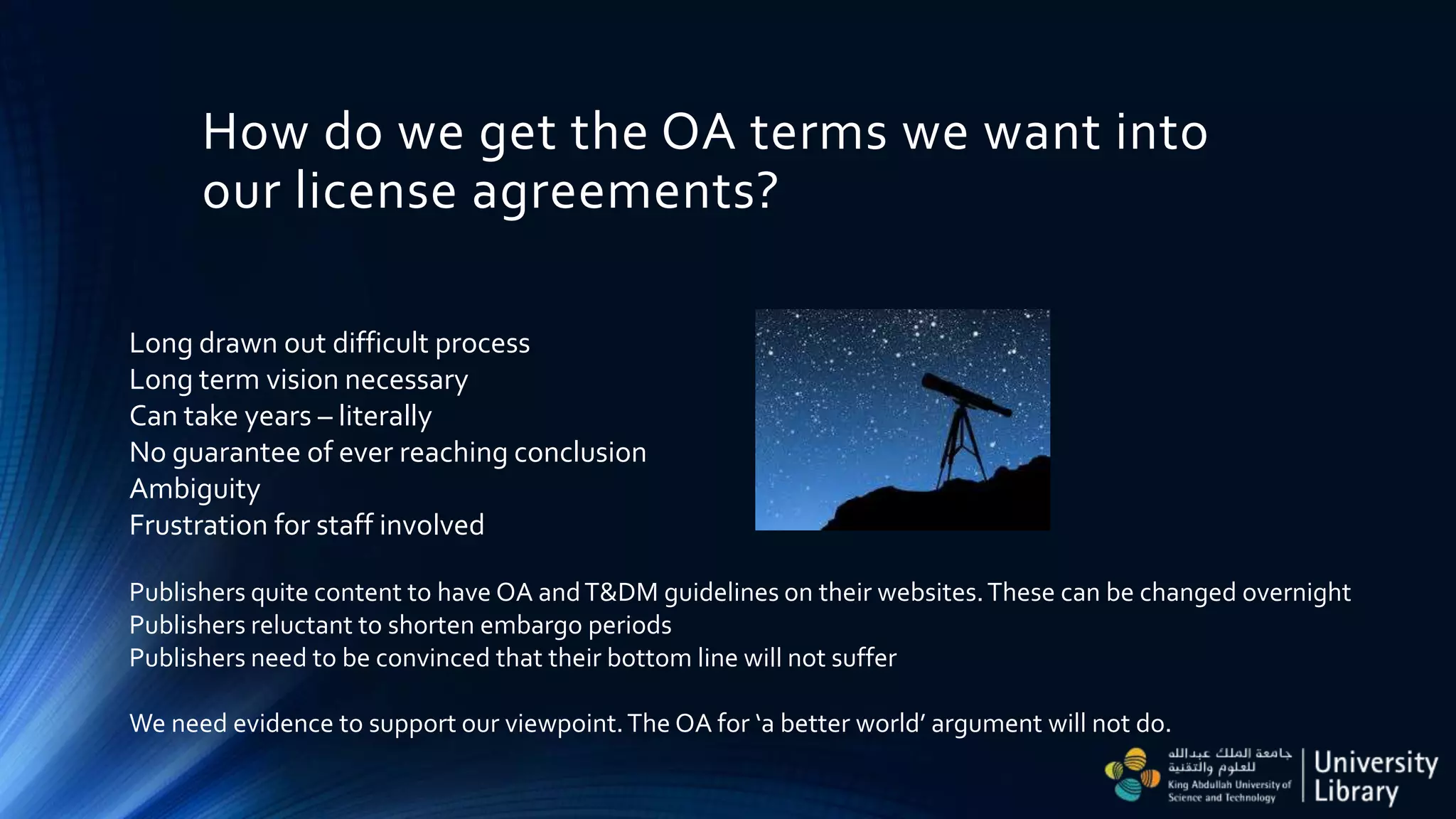 How do we get the OA terms we want into
our license agreements?
Long drawn out difficult process
Long term vision necessary
Can take years – literally
No guarantee of ever reaching conclusion
Ambiguity
Frustration for staff involved
Publishers quite content to have OA andT&DM guidelines on their websites.These can be changed overnight
Publishers reluctant to shorten embargo periods
Publishers need to be convinced that their bottom line will not suffer
We need evidence to support our viewpoint.The OA for ‘a better world’ argument will not do.
 