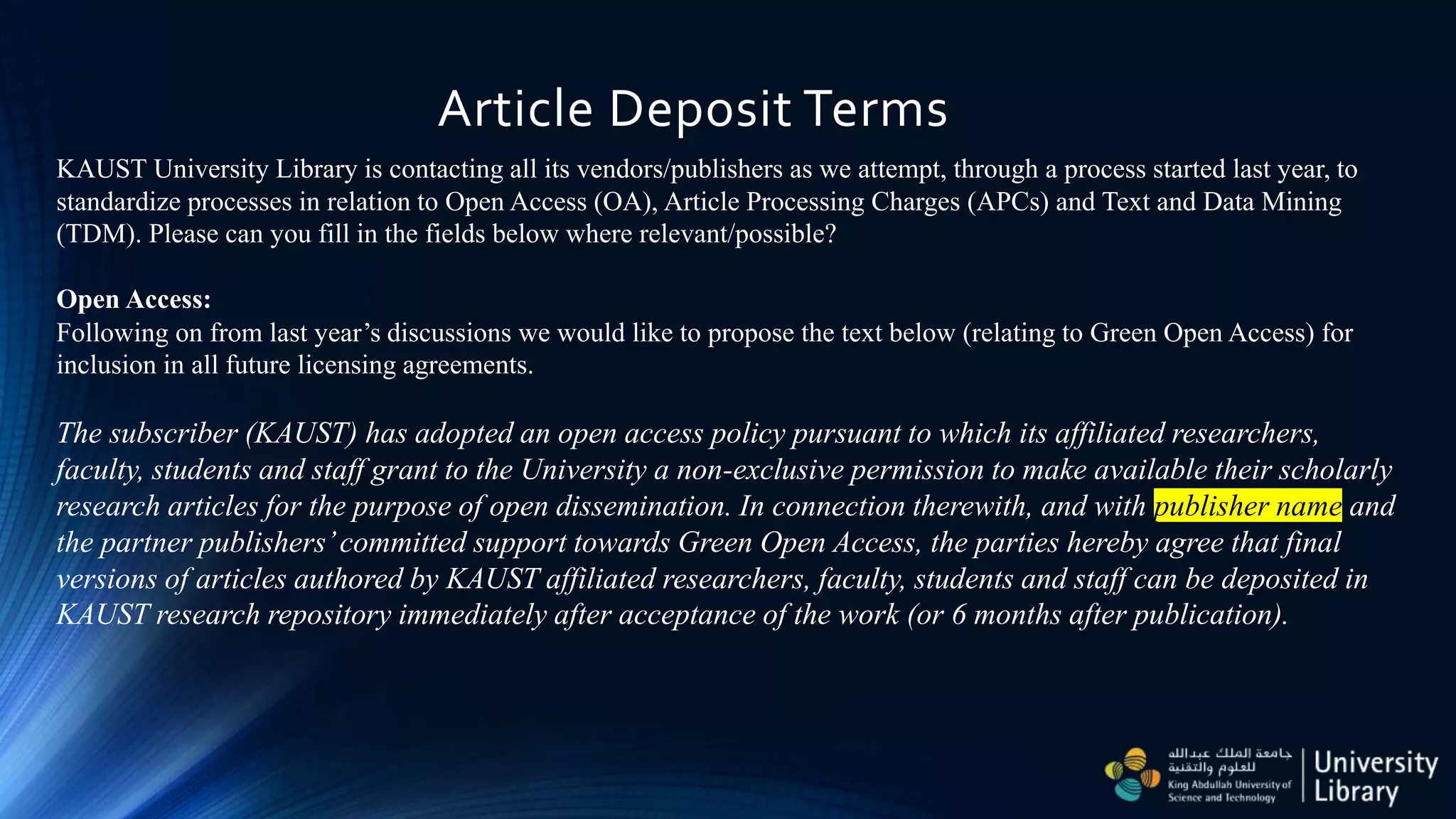 Article Deposit Terms
KAUST University Library is contacting all its vendors/publishers as we attempt, through a process started last year, to
standardize processes in relation to Open Access (OA), Article Processing Charges (APCs) and Text and Data Mining
(TDM). Please can you fill in the fields below where relevant/possible?
Open Access:
Following on from last year’s discussions we would like to propose the text below (relating to Green Open Access) for
inclusion in all future licensing agreements.
The subscriber (KAUST) has adopted an open access policy pursuant to which its affiliated researchers,
faculty, students and staff grant to the University a non-exclusive permission to make available their scholarly
research articles for the purpose of open dissemination. In connection therewith, and with publisher name and
the partner publishers’committed support towards Green Open Access, the parties hereby agree that final
versions of articles authored by KAUST affiliated researchers, faculty, students and staff can be deposited in
KAUST research repository immediately after acceptance of the work (or 6 months after publication).
 