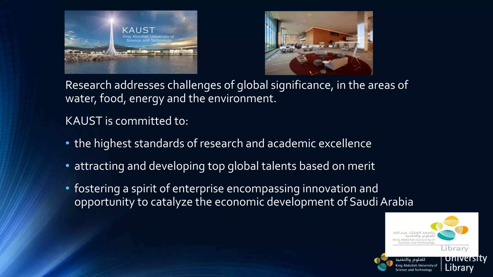 Research addresses challenges of global significance, in the areas of
water, food, energy and the environment.
KAUST is committed to:
• the highest standards of research and academic excellence
• attracting and developing top global talents based on merit
• fostering a spirit of enterprise encompassing innovation and
opportunity to catalyze the economic development of Saudi Arabia
 
