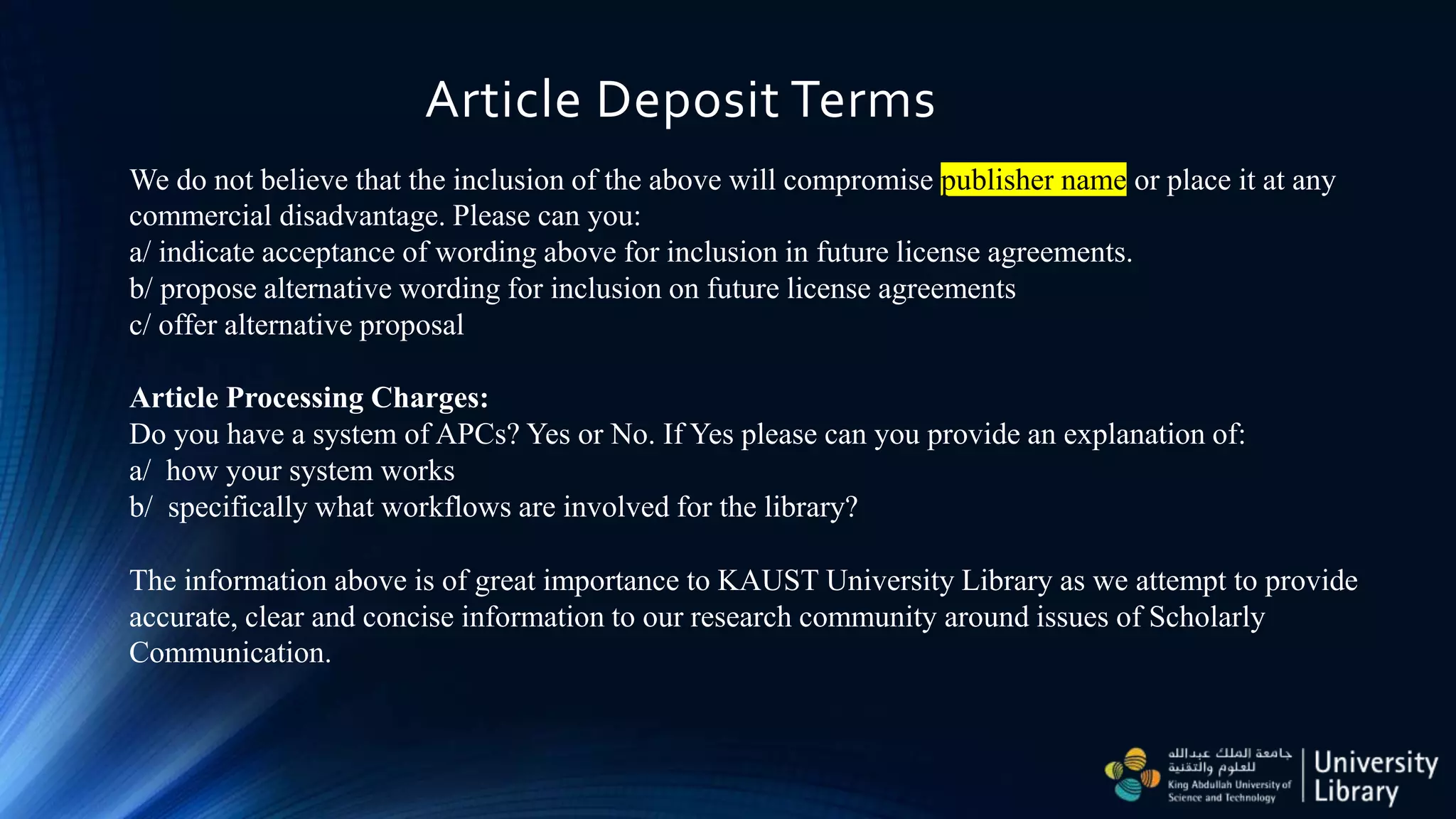Article Deposit Terms
We do not believe that the inclusion of the above will compromise publisher name or place it at any
commercial disadvantage. Please can you:
a/ indicate acceptance of wording above for inclusion in future license agreements.
b/ propose alternative wording for inclusion on future license agreements
c/ offer alternative proposal
Article Processing Charges:
Do you have a system of APCs? Yes or No. If Yes please can you provide an explanation of:
a/ how your system works
b/ specifically what workflows are involved for the library?
The information above is of great importance to KAUST University Library as we attempt to provide
accurate, clear and concise information to our research community around issues of Scholarly
Communication.
 