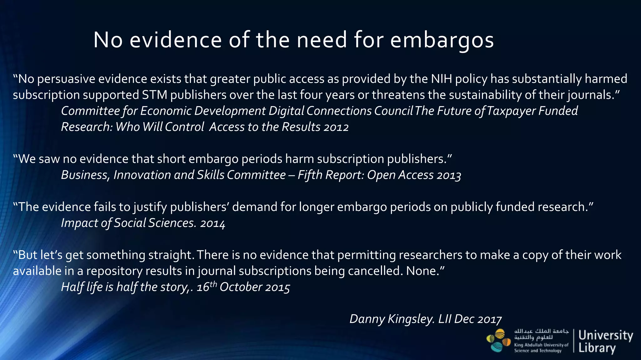No evidence of the need for embargos
“No persuasive evidence exists that greater public access as provided by the NIH policy has substantially harmed
subscription supported STM publishers over the last four years or threatens the sustainability of their journals.”
Committee for Economic Development DigitalConnections CouncilThe Future ofTaxpayer Funded
Research:WhoWill Control Access to the Results 2012
“We saw no evidence that short embargo periods harm subscription publishers.”
Business, Innovation and Skills Committee – Fifth Report: Open Access 2013
“The evidence fails to justify publishers’ demand for longer embargo periods on publicly funded research.”
Impact of Social Sciences. 2014
“But let’s get something straight.There is no evidence that permitting researchers to make a copy of their work
available in a repository results in journal subscriptions being cancelled. None.”
Half life is half the story,. 16th October 2015
Danny Kingsley. LII Dec 2017
 