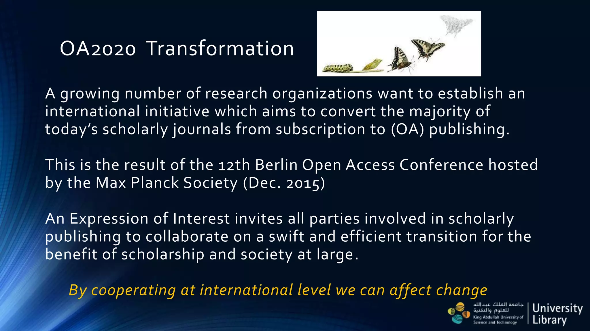 OA2020 Transformation
A growing number of research organizations want to establish an
international initiative which aims to convert the majority of
today’s scholarly journals from subscription to (OA) publishing.
This is the result of the 12th Berlin Open Access Conference hosted
by the Max Planck Society (Dec. 2015)
An Expression of Interest invites all parties involved in scholarly
publishing to collaborate on a swift and efficient transition for the
benefit of scholarship and society at large.
By cooperating at international level we can affect change
 