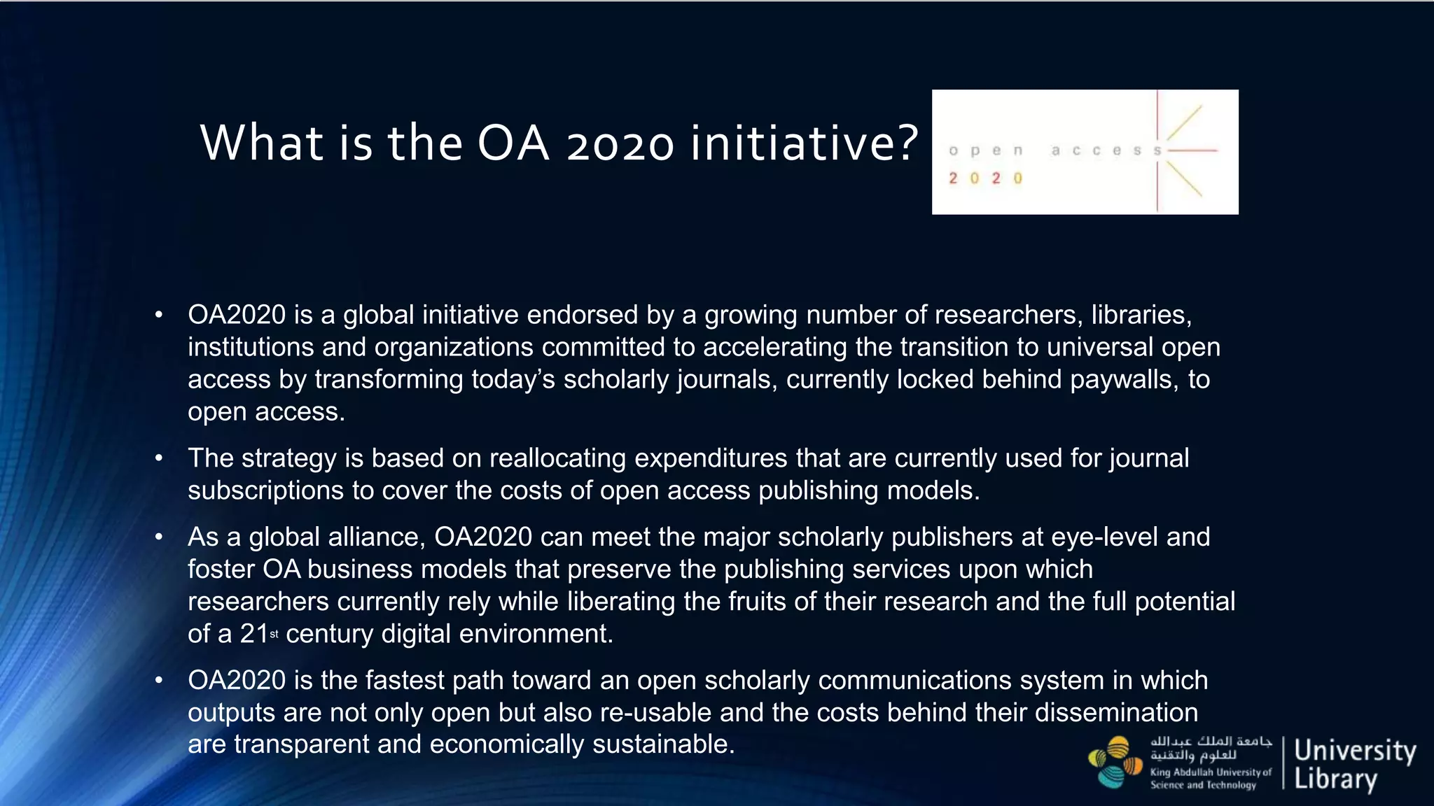 What is the OA 2020 initiative?
• OA2020 is a global initiative endorsed by a growing number of researchers, libraries,
institutions and organizations committed to accelerating the transition to universal open
access by transforming today’s scholarly journals, currently locked behind paywalls, to
open access.
• The strategy is based on reallocating expenditures that are currently used for journal
subscriptions to cover the costs of open access publishing models.
• As a global alliance, OA2020 can meet the major scholarly publishers at eye-level and
foster OA business models that preserve the publishing services upon which
researchers currently rely while liberating the fruits of their research and the full potential
of a 21st century digital environment.
• OA2020 is the fastest path toward an open scholarly communications system in which
outputs are not only open but also re-usable and the costs behind their dissemination
are transparent and economically sustainable.
 