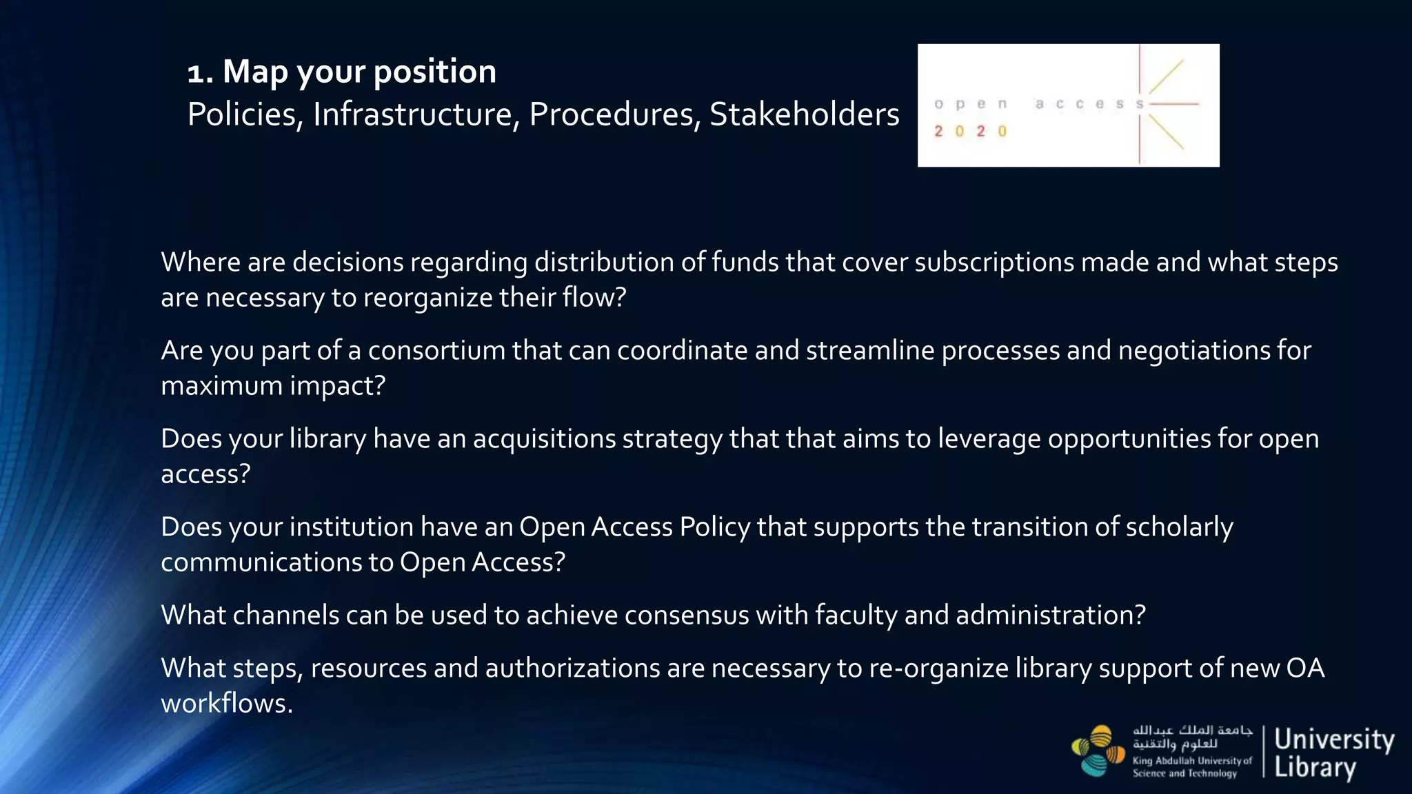 1. Map your position
Policies, Infrastructure, Procedures, Stakeholders
Where are decisions regarding distribution of funds that cover subscriptions made and what steps
are necessary to reorganize their flow?
Are you part of a consortium that can coordinate and streamline processes and negotiations for
maximum impact?
Does your library have an acquisitions strategy that that aims to leverage opportunities for open
access?
Does your institution have an Open Access Policy that supports the transition of scholarly
communications to Open Access?
What channels can be used to achieve consensus with faculty and administration?
What steps, resources and authorizations are necessary to re-organize library support of new OA
workflows.
 