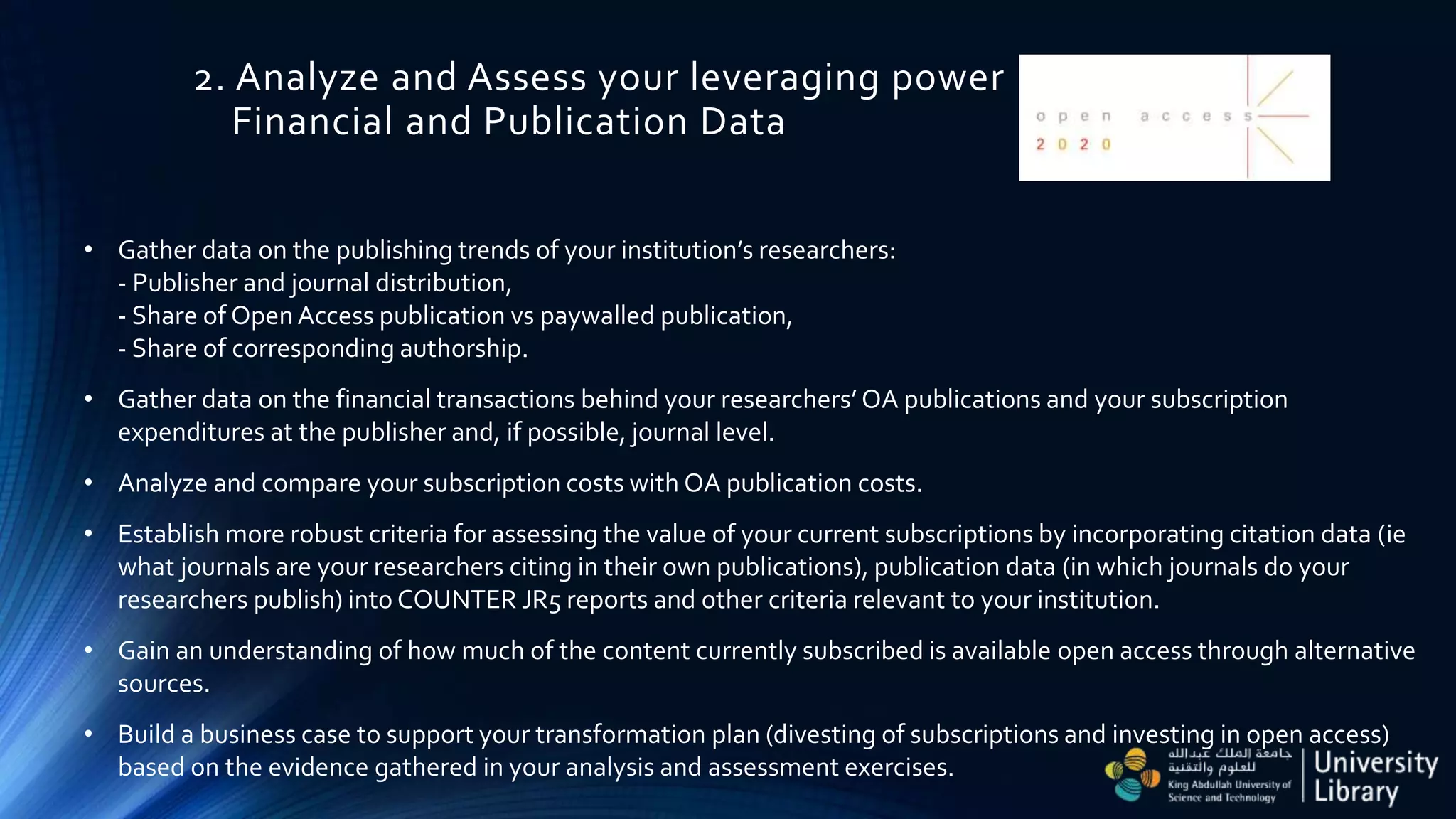 2. Analyze and Assess your leveraging power
Financial and Publication Data
• Gather data on the publishing trends of your institution’s researchers:
- Publisher and journal distribution,
- Share of OpenAccess publication vs paywalled publication,
- Share of corresponding authorship.
• Gather data on the financial transactions behind your researchers’ OA publications and your subscription
expenditures at the publisher and, if possible, journal level.
• Analyze and compare your subscription costs with OA publication costs.
• Establish more robust criteria for assessing the value of your current subscriptions by incorporating citation data (ie
what journals are your researchers citing in their own publications), publication data (in which journals do your
researchers publish) into COUNTER JR5 reports and other criteria relevant to your institution.
• Gain an understanding of how much of the content currently subscribed is available open access through alternative
sources.
• Build a business case to support your transformation plan (divesting of subscriptions and investing in open access)
based on the evidence gathered in your analysis and assessment exercises.
 
