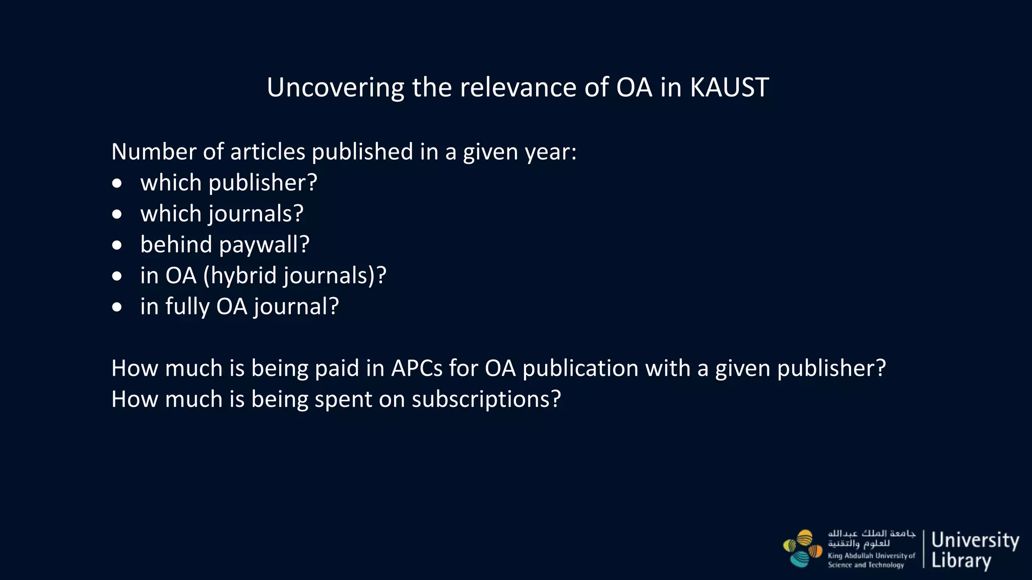 Uncovering the relevance of OA in KAUST
Number of articles published in a given year:
 which publisher?
 which journals?
 behind paywall?
 in OA (hybrid journals)?
 in fully OA journal?
How much is being paid in APCs for OA publication with a given publisher?
How much is being spent on subscriptions?
 