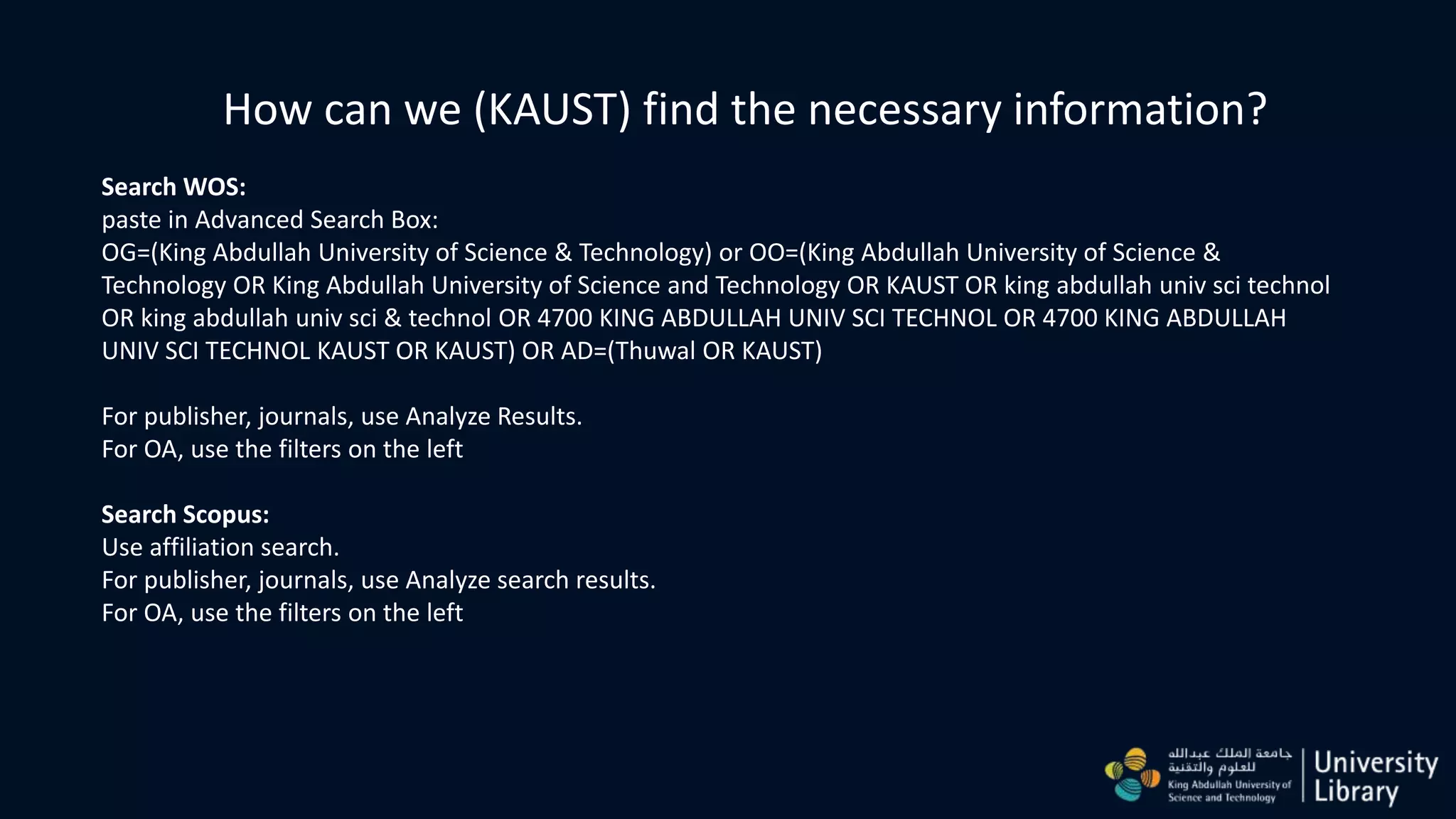How can we (KAUST) find the necessary information?
Search WOS:
paste in Advanced Search Box:
OG=(King Abdullah University of Science & Technology) or OO=(King Abdullah University of Science &
Technology OR King Abdullah University of Science and Technology OR KAUST OR king abdullah univ sci technol
OR king abdullah univ sci & technol OR 4700 KING ABDULLAH UNIV SCI TECHNOL OR 4700 KING ABDULLAH
UNIV SCI TECHNOL KAUST OR KAUST) OR AD=(Thuwal OR KAUST)
For publisher, journals, use Analyze Results.
For OA, use the filters on the left
Search Scopus:
Use affiliation search.
For publisher, journals, use Analyze search results.
For OA, use the filters on the left
 
