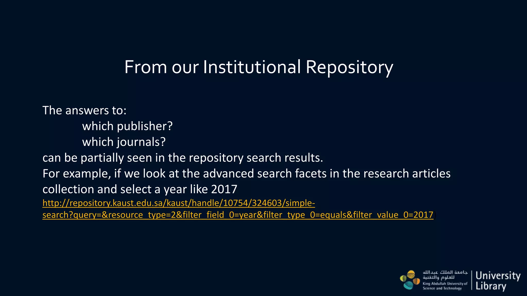 From our Institutional Repository
The answers to:
which publisher?
which journals?
can be partially seen in the repository search results.
For example, if we look at the advanced search facets in the research articles
collection and select a year like 2017
http://repository.kaust.edu.sa/kaust/handle/10754/324603/simple-
search?query=&resource_type=2&filter_field_0=year&filter_type_0=equals&filter_value_0=2017)
 